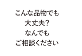 こんな品物でも大丈夫？なんでもご相談ください