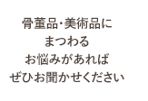 骨董品・美術品にまつわるお悩みがあればぜひお聞かせください