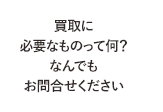 買取に必要なものって何？なんでもお問合せください