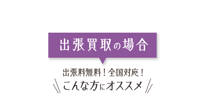 出張買取の場合 出張料無料！ 全国対応! こんな方にオススメ