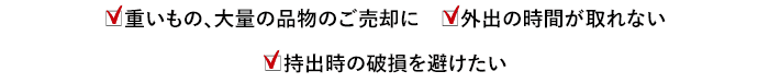 重いもの、大量の品物のご売却に 外出の時間が取れない 持出時の破損を避けたい