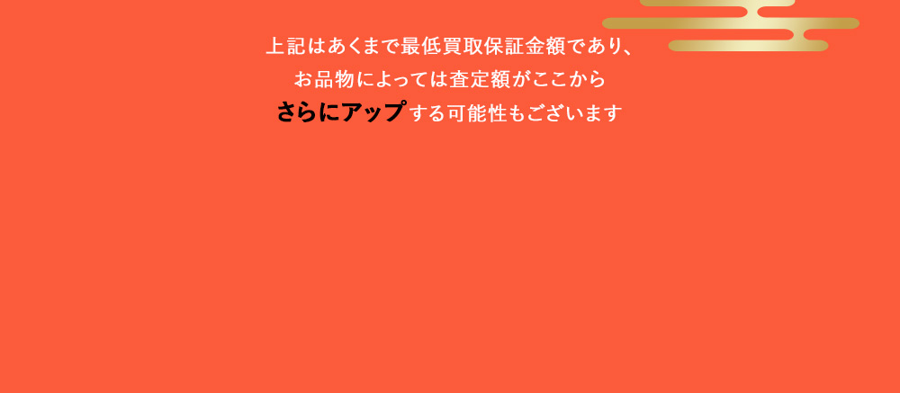 上記はあくまで最低買取保証金額であり、お品物によっては査定額がここからさらにアップする可能性もございます