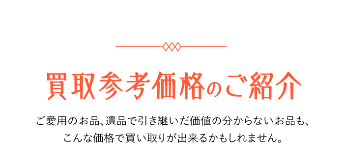 買取参考価格のご紹介 ご愛用のお品、遺品で引き継いだ価値の分からないお品も、こんな価格で買い取りが出来るかもしれません。