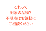 これって対象の品物？不明点はお気軽にご相談ください