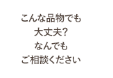 こんな品物でも大丈夫？なんでもご相談ください