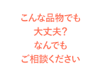 こんな品物でも大丈夫？なんでもご相談ください