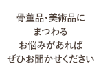 骨董品・美術品にまつわるお悩みがあればぜひお聞かせください