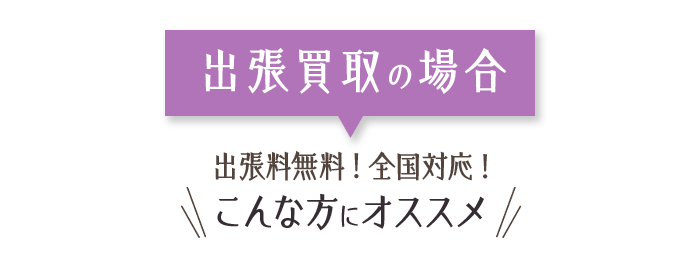 出張買取の場合 出張料無料！ 全国対応! こんな方にオススメ