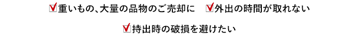 重いもの、大量の品物のご売却に 外出の時間が取れない 持出時の破損を避けたい