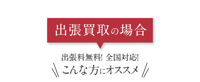 出張買取の場合 出張料無料！ 全国対応! こんな方にオススメ