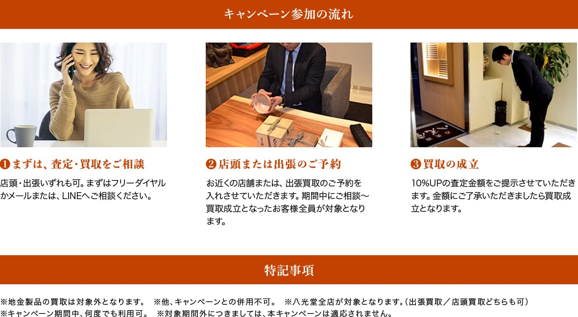 キャンペーン参加の流れ❶まずは、査定・買取をご相談❷店頭または出張のご予約❸買取の成立。特記事項、※地⾦製品の買取は対象外となります。 ※他、キャンペーンとの併⽤不可。 ※⼋光堂全店が対象となります。(出張買取/店頭買取どちらも可)
※キャンペーン期間中、何度でも利⽤可。 ※対象期間外につきましては、本キャンペーンは適応されません。