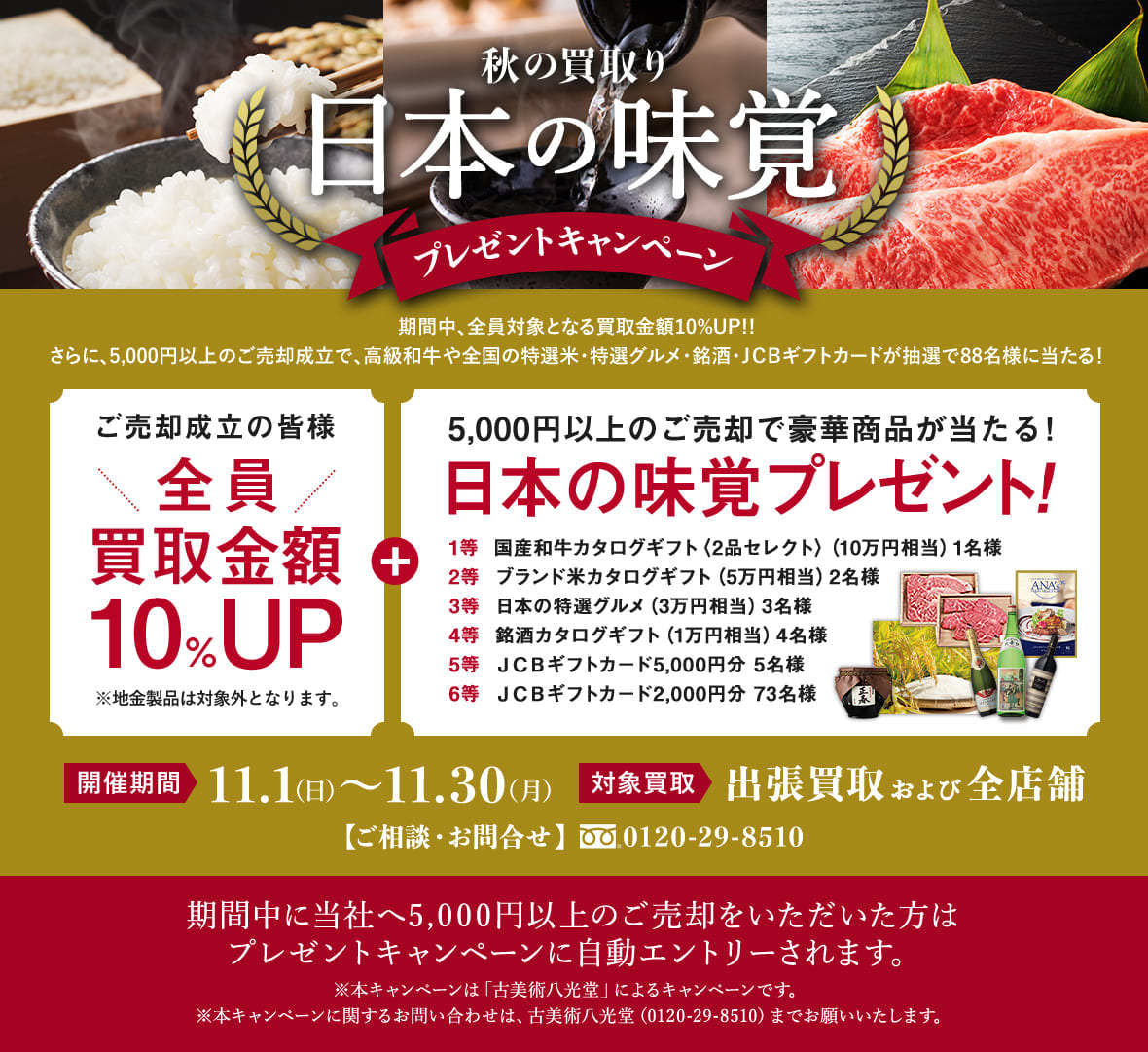 秋の買取り⽇本の味覚プレゼントキャンペーン 期間中、全員対象となる買取⾦額10%UP!!さらに、5,000円以上のご売却成⽴で、⾼級和⽜や全国の特選⽶・特選グルメ・銘酒・JCBギフト券が抽選で88名様に当たる! 開催期間11.1(日) 〜11.30(月) 対象買取出張買取および全店舗